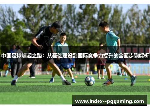 中国足球崛起之路：从基础建设到国际竞争力提升的全面步骤解析