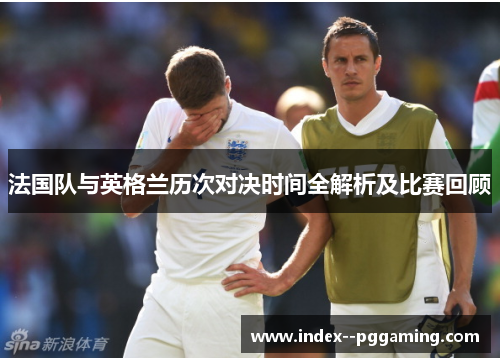 法国队与英格兰历次对决时间全解析及比赛回顾 法国队与英格兰历次对决时间全解析及比赛回顾