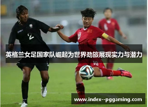 英格兰女足国家队崛起为世界劲旅展现实力与潜力