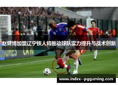 赵健博加盟辽宁铁人将推动球队实力提升与战术创新 赵健博加盟辽宁铁人将推动球队实力提升与战术创新