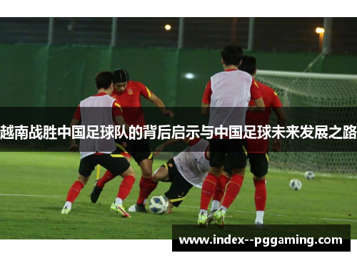 越南战胜中国足球队的背后启示与中国足球未来发展之路