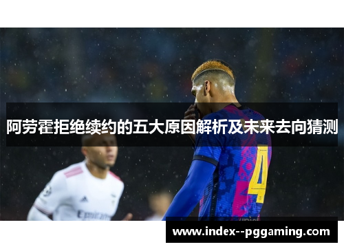 阿劳霍拒绝续约的五大原因解析及未来去向猜测 阿劳霍拒绝续约的五大原因解析及未来去向猜测