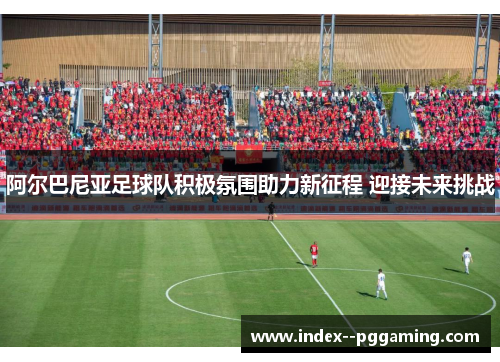 阿尔巴尼亚足球队积极氛围助力新征程 迎接未来挑战 阿尔巴尼亚足球队积极氛围助力新征程 迎接未来挑战