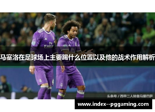 马塞洛在足球场上主要踢什么位置以及他的战术作用解析 马塞洛在足球场上主要踢什么位置以及他的战术作用解析
