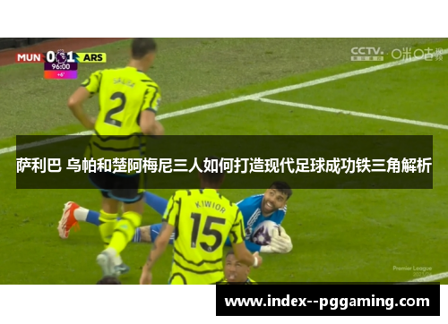 萨利巴 乌帕和楚阿梅尼三人如何打造现代足球成功铁三角解析 萨利巴 乌帕和楚阿梅尼三人如何打造现代足球成功铁三角解析