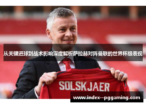 从关键进球到战术影响深度解析萨拉赫对阵曼联的世界杯级表现