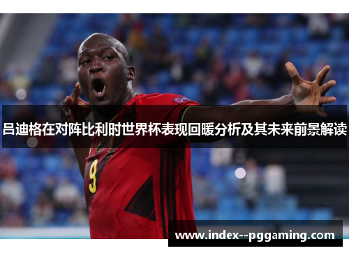 吕迪格在对阵比利时世界杯表现回暖分析及其未来前景解读