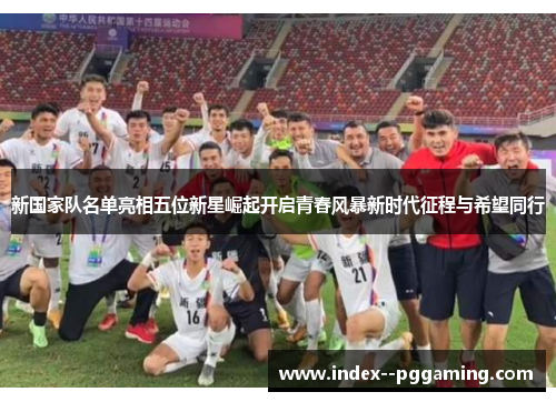 新国家队名单亮相五位新星崛起开启青春风暴新时代征程与希望同行