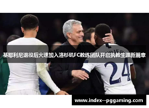 基耶利尼退役后火速加入洛杉矶FC教练团队开启执教生涯新篇章