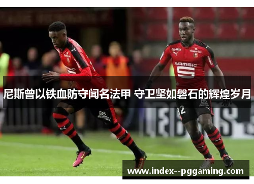 尼斯曾以铁血防守闻名法甲 守卫坚如磐石的辉煌岁月