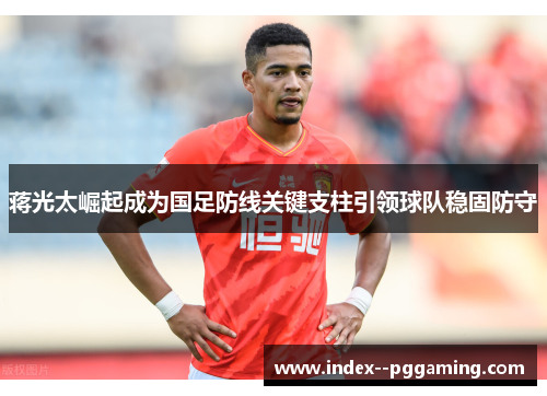 蒋光太崛起成为国足防线关键支柱引领球队稳固防守 蒋光太崛起成为国足防线关键支柱引领球队稳固防守