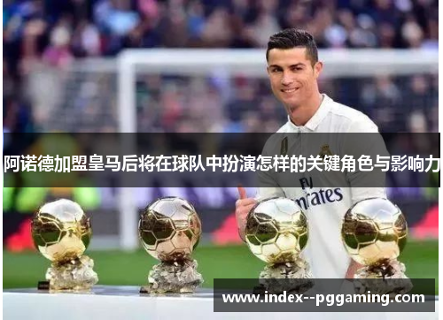 阿诺德加盟皇马后将在球队中扮演怎样的关键角色与影响力