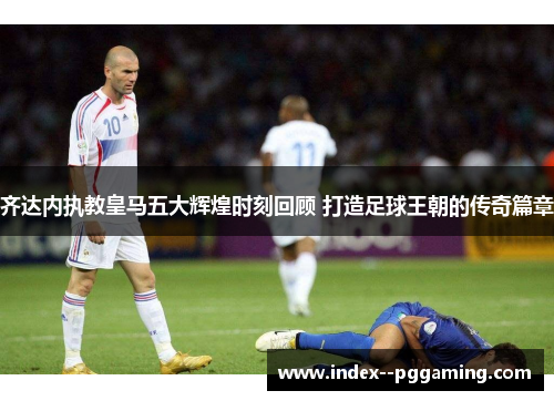 齐达内执教皇马五大辉煌时刻回顾 打造足球王朝的传奇篇章 齐达内执教皇马五大辉煌时刻回顾 打造足球王朝的传奇篇章
